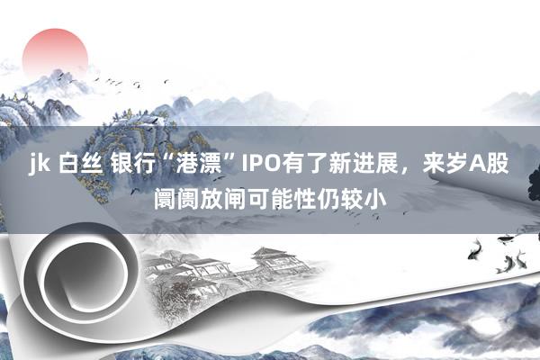 jk 白丝 银行“港漂”IPO有了新进展，来岁A股阛阓放闸可能性仍较小