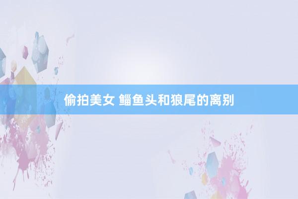 偷拍美女 鲻鱼头和狼尾的离别