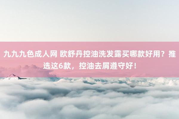 九九九色成人网 欧舒丹控油洗发露买哪款好用？推选这6款，控油去屑遵守好！