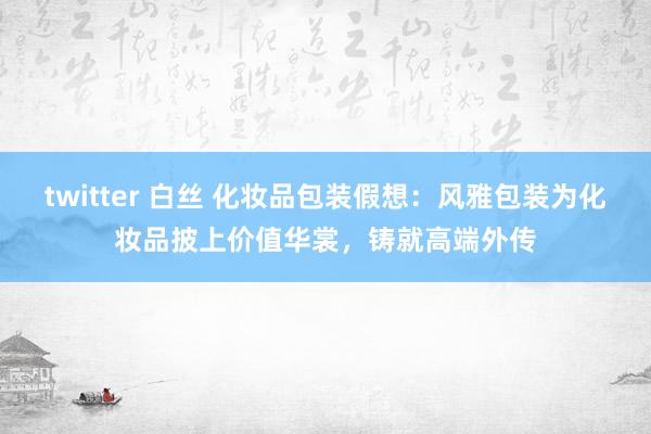 twitter 白丝 化妆品包装假想：风雅包装为化妆品披上价值华裳，铸就高端外传