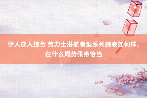 伊人成人综合 劳力士潜航者型系列腕表如何样，在什么局势佩带恰当