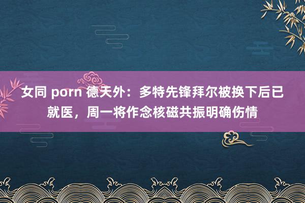 女同 porn 德天外：多特先锋拜尔被换下后已就医，周一将作念核磁共振明确伤情