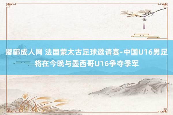 嘟嘟成人网 法国蒙太古足球邀请赛-中国U16男足将在今晚与墨西哥U16争夺季军