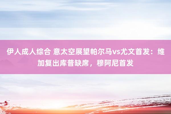 伊人成人综合 意太空展望帕尔马vs尤文首发：维加复出库普缺席，穆阿尼首发