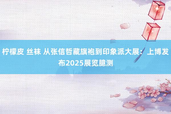 柠檬皮 丝袜 从张信哲藏旗袍到印象派大展：上博发布2025展览臆测
