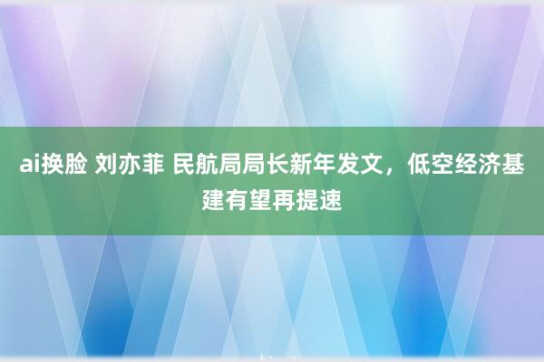 ai换脸 刘亦菲 民航局局长新年发文，低空经济基建有望再提速