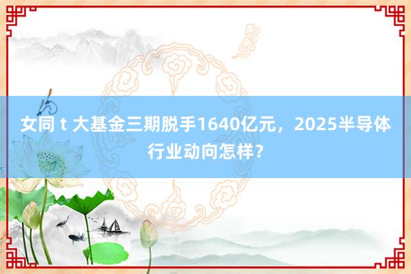 女同 t 大基金三期脱手1640亿元，2025半导体行业动向怎样？