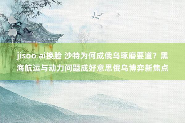 jisoo ai换脸 沙特为何成俄乌琢磨要道？黑海航运与动力问题成好意思俄乌博弈新焦点