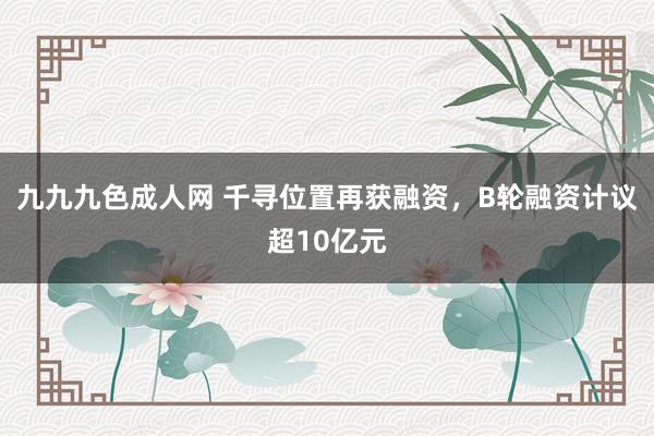 九九九色成人网 千寻位置再获融资，B轮融资计议超10亿元