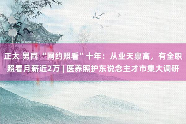 正太 男同 “网约照看”十年：从业天禀高，有全职照看月薪近2万 | 医养照护东说念主才市集大调研