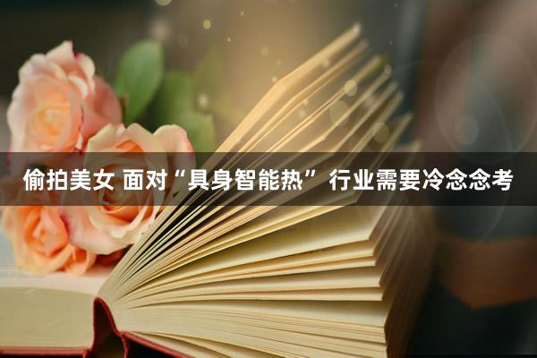 偷拍美女 面对“具身智能热” 行业需要冷念念考