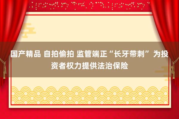 国产精品 自拍偷拍 监管端正“长牙带刺” 为投资者权力提供法治保险