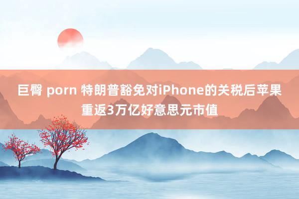 巨臀 porn 特朗普豁免对iPhone的关税后苹果重返3万亿好意思元市值