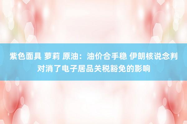 紫色面具 萝莉 原油：油价合手稳 伊朗核说念判对消了电子居品关税豁免的影响