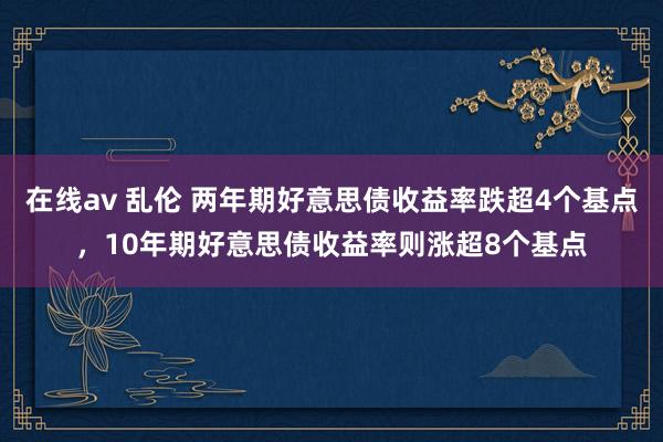 在线av 乱伦 两年期好意思债收益率跌超4个基点，10年期好意思债收益率则涨超8个基点