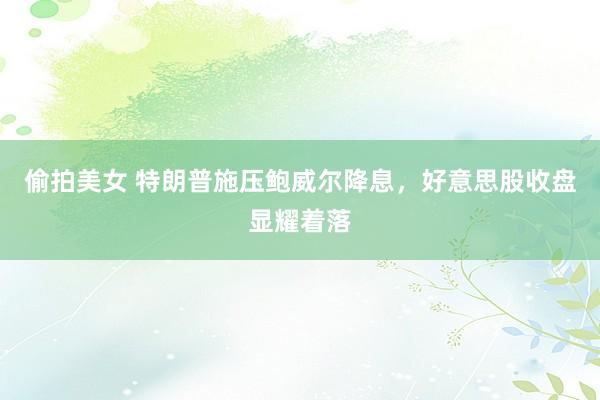 偷拍美女 特朗普施压鲍威尔降息，好意思股收盘显耀着落