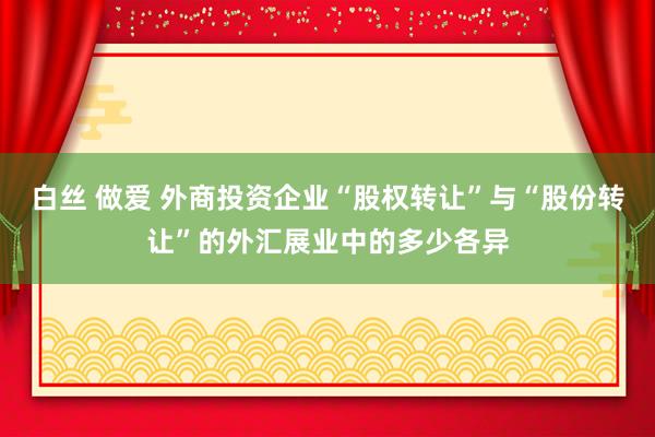 白丝 做爱 外商投资企业“股权转让”与“股份转让”的外汇展业中的多少各异