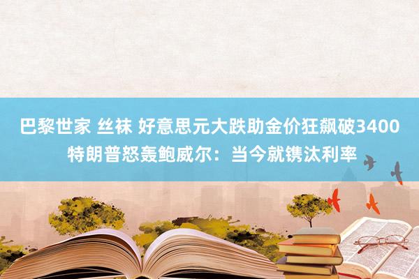 巴黎世家 丝袜 好意思元大跌助金价狂飙破3400 特朗普怒轰鲍威尔：当今就镌汰利率