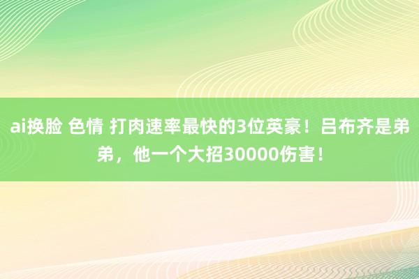 ai换脸 色情 打肉速率最快的3位英豪！吕布齐是弟弟，他一个大招30000伤害！