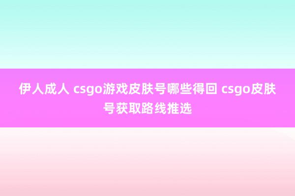 伊人成人 csgo游戏皮肤号哪些得回 csgo皮肤号获取路线推选