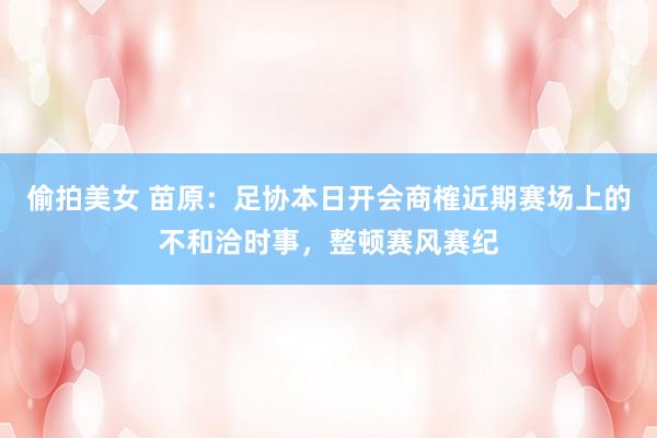 偷拍美女 苗原：足协本日开会商榷近期赛场上的不和洽时事，整顿赛风赛纪