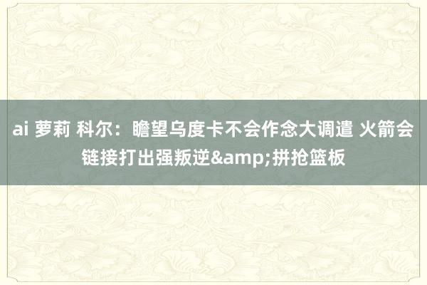 ai 萝莉 科尔：瞻望乌度卡不会作念大调遣 火箭会链接打出强叛逆&拼抢篮板