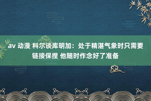 av 动漫 科尔谈库明加：处于精湛气象时只需要链接保捏 他随时作念好了准备
