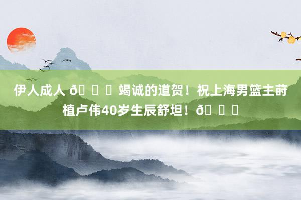 伊人成人 🎂竭诚的道贺！祝上海男篮主莳植卢伟40岁生辰舒坦！🎂