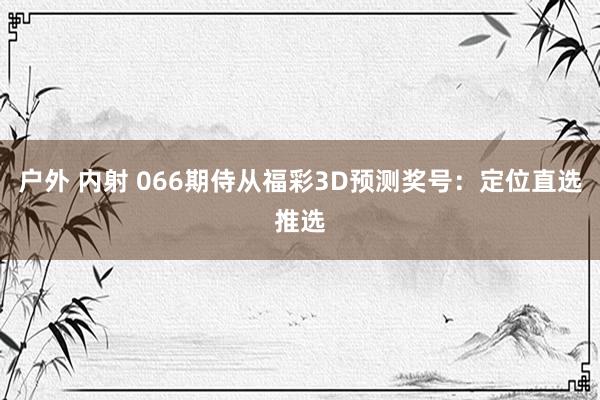 户外 内射 066期侍从福彩3D预测奖号：定位直选推选