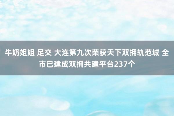 牛奶姐姐 足交 大连第九次荣获天下双拥轨范城 全市已建成双拥共建平台237个