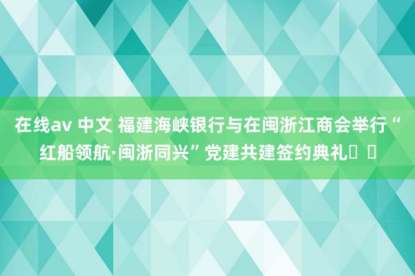 在线av 中文 福建海峡银行与在闽浙江商会举行“红船领航·闽浙同兴”党建共建签约典礼​​