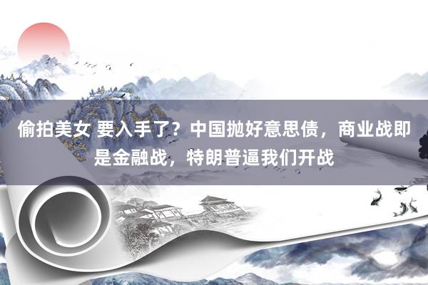 偷拍美女 要入手了？中国抛好意思债，商业战即是金融战，特朗普逼我们开战