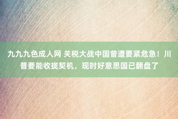 九九九色成人网 关税大战中国曾遭要紧危急！川普要能收拢契机，现时好意思国已翻盘了