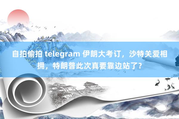 自拍偷拍 telegram 伊朗大考订，沙特关爱相拥，特朗普此次真要靠边站了？