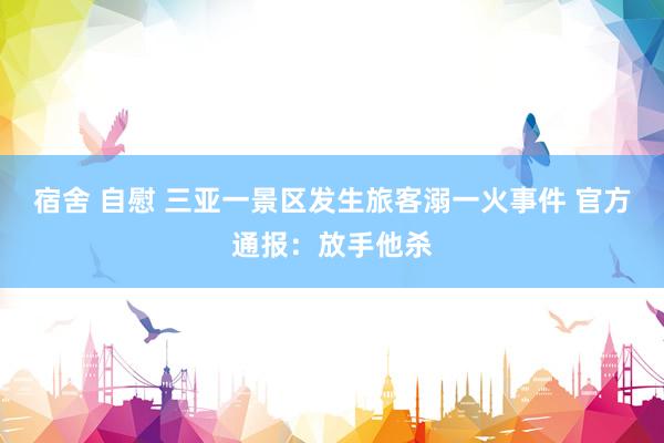 宿舍 自慰 三亚一景区发生旅客溺一火事件 官方通报：放手他杀