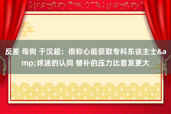 反差 母狗 于汉超：很称心能获取专科东谈主士&球迷的认同 替补的压力比首发更大