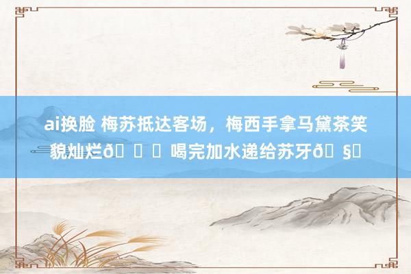 ai换脸 梅苏抵达客场，梅西手拿马黛茶笑貌灿烂😀喝完加水递给苏牙🧉